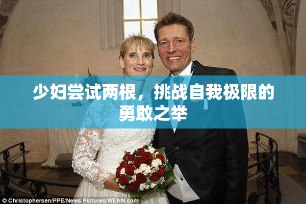 少妇尝试两根，挑战自我极限的勇敢之举