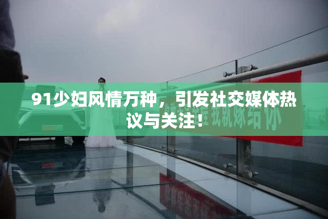 91少妇风情万种，引发社交媒体热议与关注！