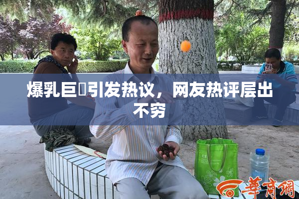 爆乳巨凥引发热议，网友热评层出不穷