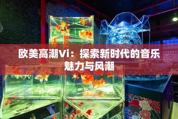 欧美高潮Vi：探索新时代的音乐魅力与风潮