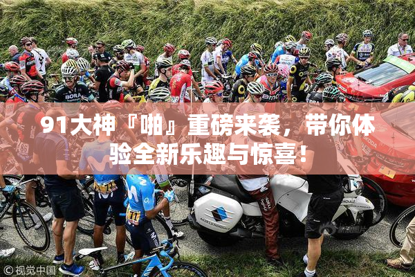 91大神『啪』重磅来袭，带你体验全新乐趣与惊喜！