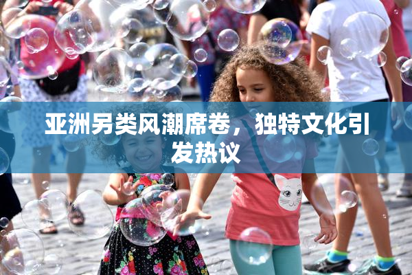 亚洲另类风潮席卷，独特文化引发热议