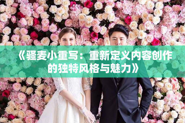 《骚麦小重写：重新定义内容创作的独特风格与魅力》