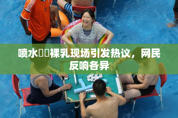 喷水❌‌裸乳现场引发热议，网民反响各异