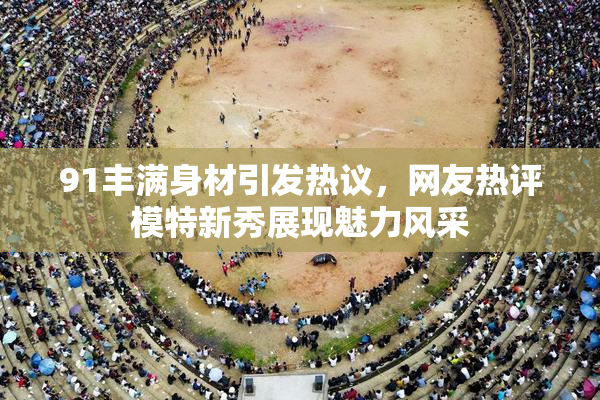 91丰满身材引发热议，网友热评模特新秀展现魅力风采
