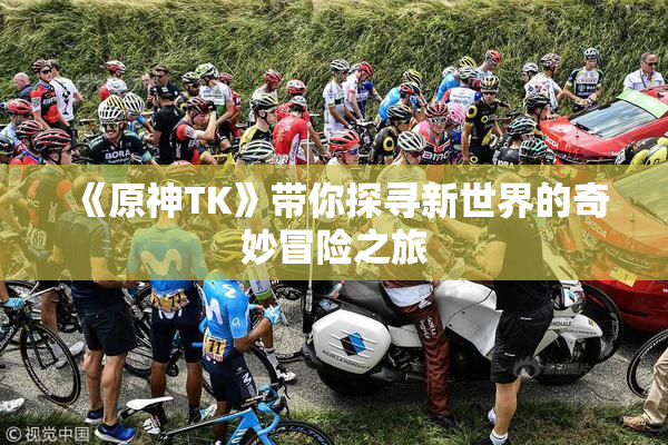 《原神TK》带你探寻新世界的奇妙冒险之旅