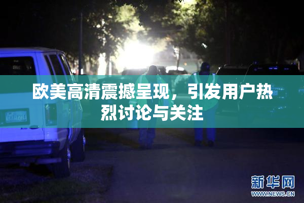 欧美高清震撼呈现，引发用户热烈讨论与关注