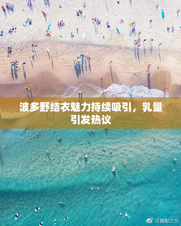 波多野结衣魅力持续吸引，乳量引发热议