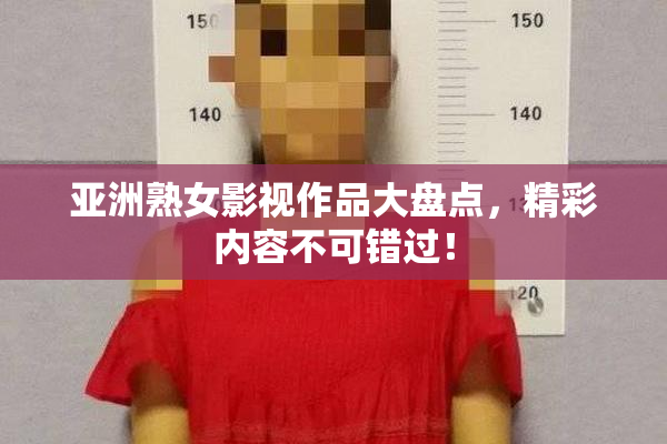 亚洲熟女影视作品大盘点，精彩内容不可错过！