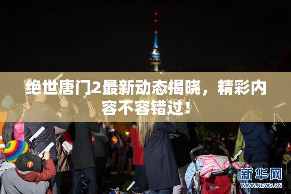 绝世唐门2最新动态揭晓，精彩内容不容错过！