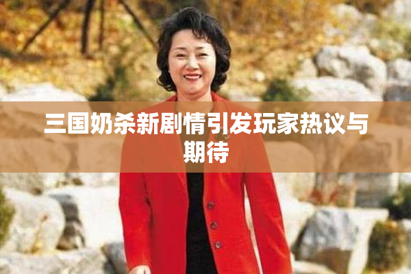 三国奶杀新剧情引发玩家热议与期待