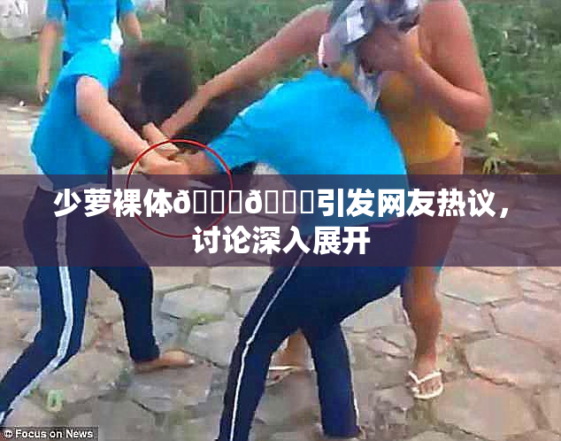 少萝裸体🔞🔞引发网友热议，讨论深入展开