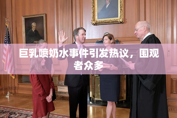 巨乳喷奶水事件引发热议，围观者众多