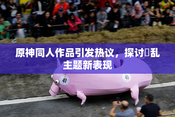 原神同人作品引发热议，探讨婬乱主题新表现