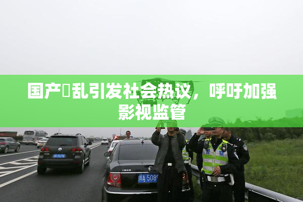 国产婬乱引发社会热议，呼吁加强影视监管