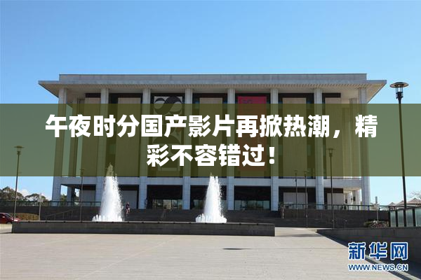午夜时分国产影片再掀热潮，精彩不容错过！