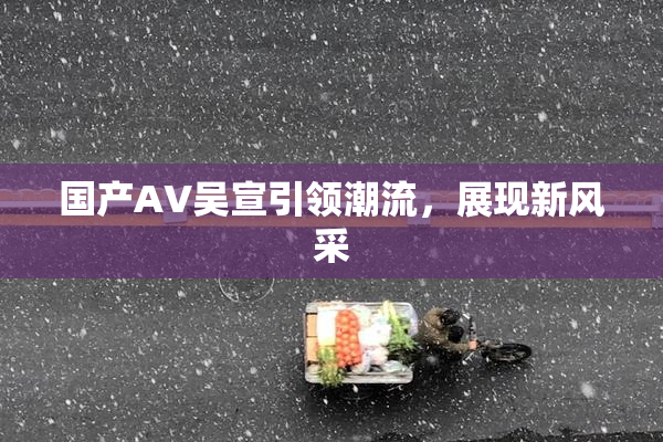 国产AV吴宣引领潮流，展现新风采