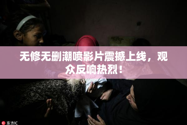 无修无删潮喷影片震撼上线，观众反响热烈！