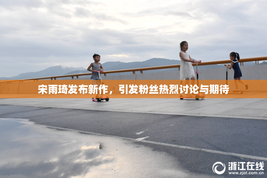 宋雨琦发布新作，引发粉丝热烈讨论与期待