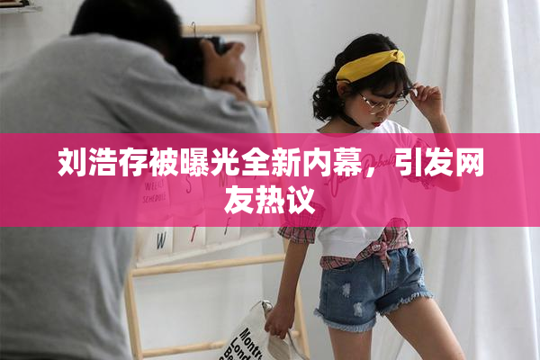 刘浩存被曝光全新内幕，引发网友热议