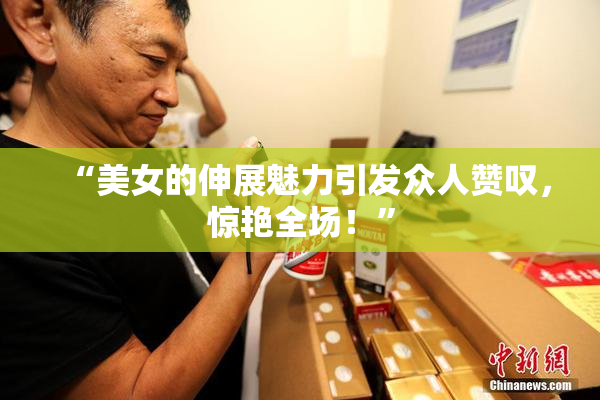 “美女的伸展魅力引发众人赞叹，惊艳全场！”