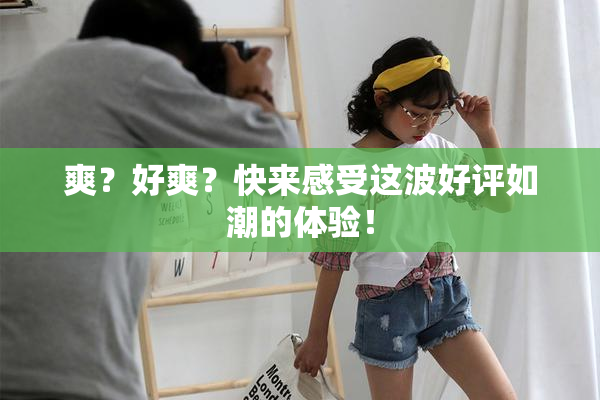 爽？好爽？快来感受这波好评如潮的体验！