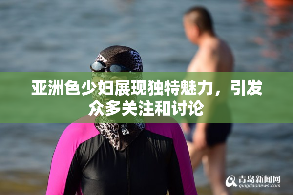 亚洲色少妇展现独特魅力，引发众多关注和讨论
