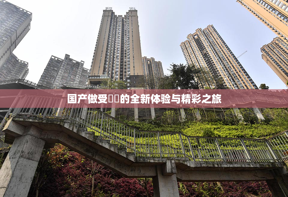 国产做受❌‌的全新体验与精彩之旅