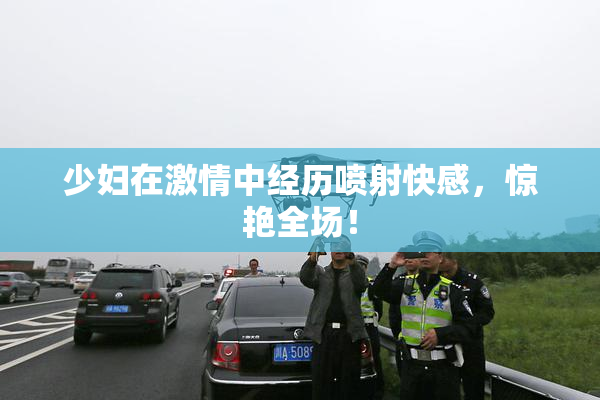 少妇在激情中经历喷射快感，惊艳全场！