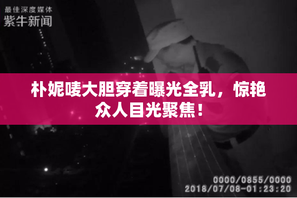 朴妮唛大胆穿着曝光全乳，惊艳众人目光聚焦！