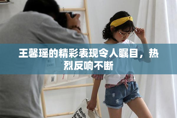 王馨瑶的精彩表现令人瞩目，热烈反响不断