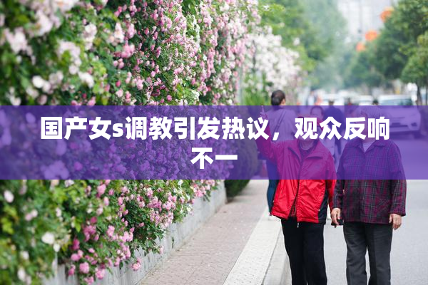 国产女s调教引发热议，观众反响不一