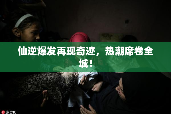 仙逆爆发再现奇迹，热潮席卷全城！