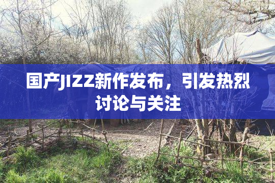 国产JIZZ新作发布，引发热烈讨论与关注
