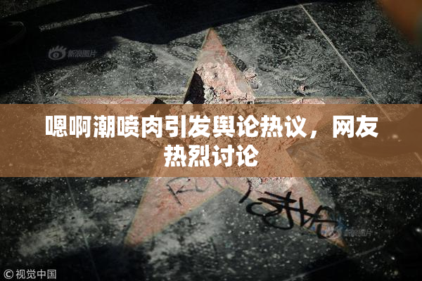 嗯啊潮喷肉引发舆论热议，网友热烈讨论