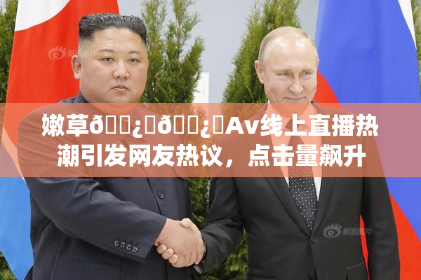嫩草🌿‌🌿‌Av线上直播热潮引发网友热议，点击量飙升
