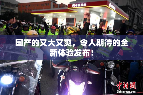 国产的又大又爽，令人期待的全新体验发布！