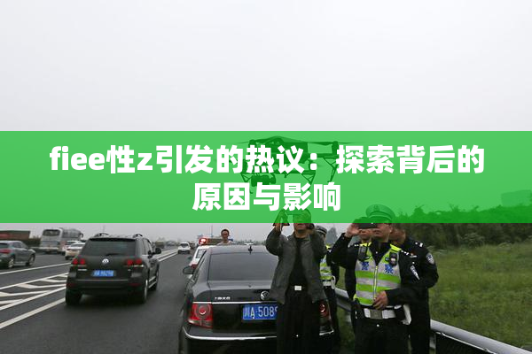 fiee性z引发的热议：探索背后的原因与影响