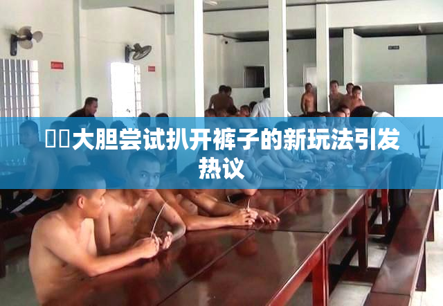 妺妺大胆尝试扒开裤子的新玩法引发热议