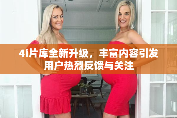 4i片库全新升级，丰富内容引发用户热烈反馈与关注
