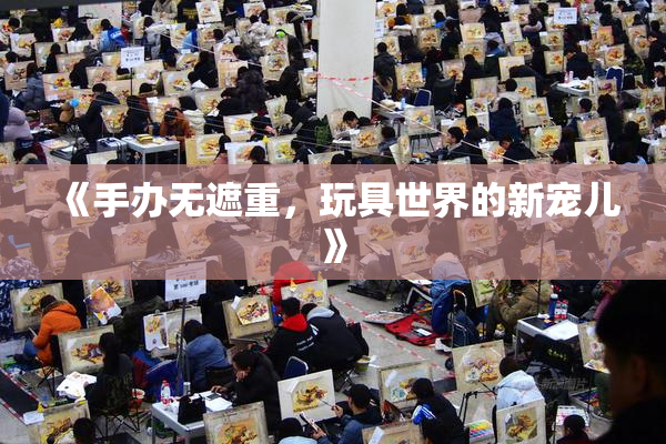《手办无遮重，玩具世界的新宠儿》