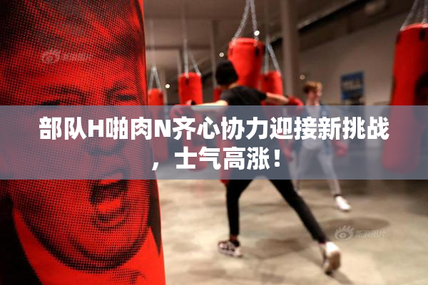 部队H啪肉N齐心协力迎接新挑战，士气高涨！