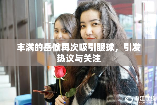 丰满的岳愉再次吸引眼球，引发热议与关注