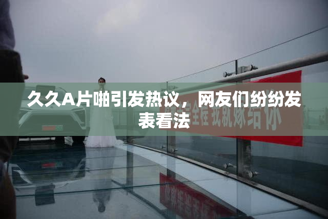 久久A片啪引发热议，网友们纷纷发表看法