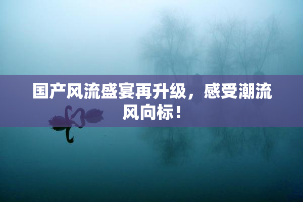 国产风流盛宴再升级，感受潮流风向标！