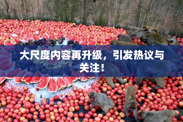 大尺度内容再升级，引发热议与关注！