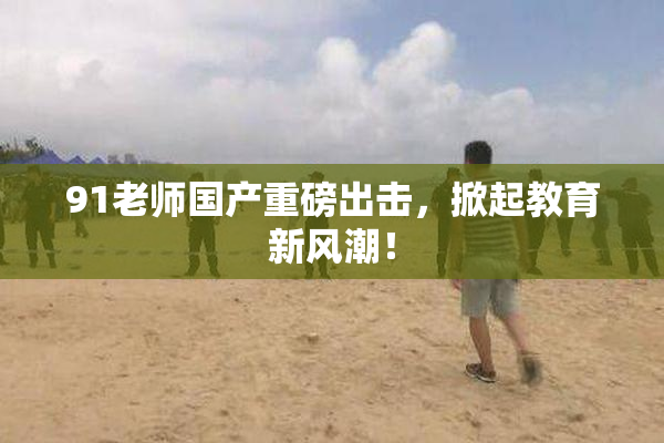 91老师国产重磅出击，掀起教育新风潮！