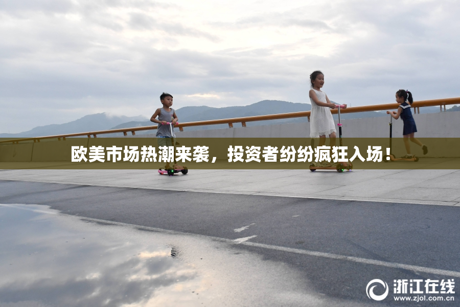 欧美市场热潮来袭，投资者纷纷疯狂入场！