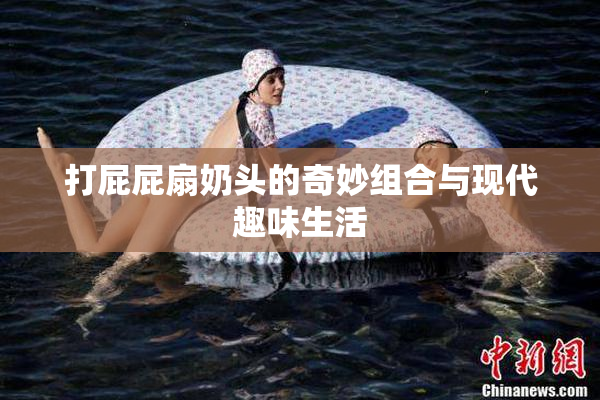 打屁屁扇奶头的奇妙组合与现代趣味生活