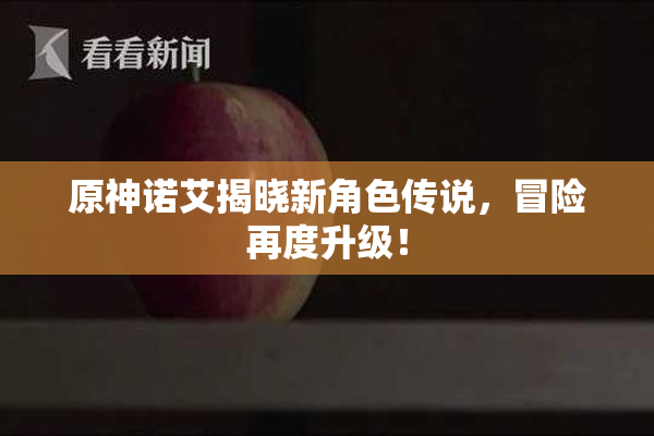 原神诺艾揭晓新角色传说，冒险再度升级！